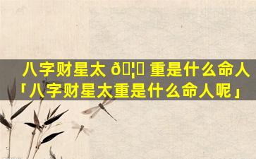八字财星太 🦟 重是什么命人「八字财星太重是什么命人呢」
